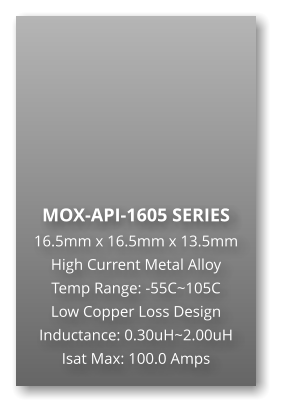 MOX-API-1605 SERIES 16.5mm x 16.5mm x 13.5mm High Current Metal Alloy Temp Range: -55C~105C Low Copper Loss Design Inductance: 0.30uH~2.00uH Isat Max: 100.0 Amps