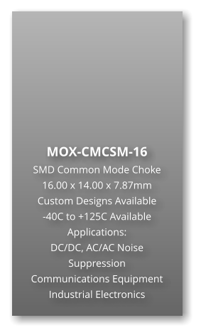 MOX-CMCSM-16 SMD Common Mode Choke 16.00 x 14.00 x 7.87mm Custom Designs Available -40C to +125C Available Applications: DC/DC, AC/AC Noise Suppression Communications Equipment Industrial Electronics