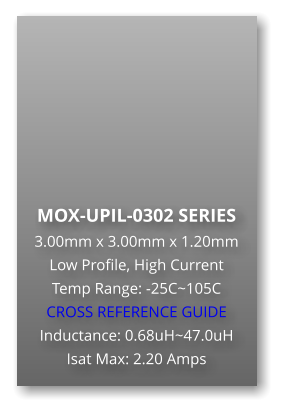 MOX-UPIL-0302 SERIES 3.00mm x 3.00mm x 1.20mm Low Profile, High Current Temp Range: -25C~105C CROSS REFERENCE GUIDE Inductance: 0.68uH~47.0uH Isat Max: 2.20 Amps
