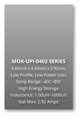 MOX-UPI-0402 SERIES 6.60mm x 4.50mm x 2.92mm Low Profile, Low Power Loss Temp Range: -40C~85C High Energy Storage Inductance: 1.00uH~1000uH Isat Max: 2.92 Amps