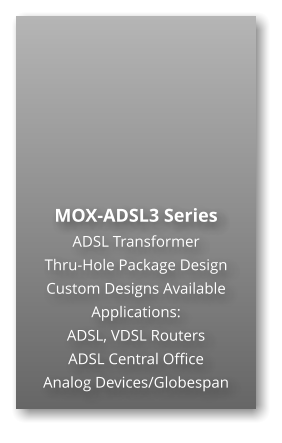 MOX-ADSL3 Series ADSL Transformer Thru-Hole Package Design Custom Designs Available Applications: ADSL, VDSL Routers ADSL Central Office Analog Devices/Globespan