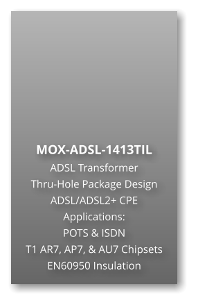 MOX-ADSL-1413TIL  ADSL Transformer Thru-Hole Package Design ADSL/ADSL2+ CPE Applications: POTS & ISDN T1 AR7, AP7, & AU7 Chipsets EN60950 Insulation