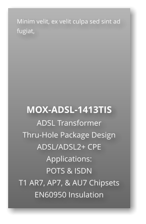Minim velit, ex velit culpa sed sint ad fugiat,        MOX-ADSL-1413TIS ADSL Transformer Thru-Hole Package Design ADSL/ADSL2+ CPE Applications: POTS & ISDN T1 AR7, AP7, & AU7 Chipsets EN60950 Insulation