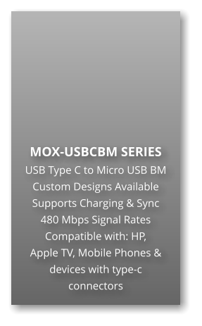 MOX-USBCBM SERIES USB Type C to Micro USB BM Custom Designs Available Supports Charging & Sync 480 Mbps Signal Rates Compatible with: HP,  Apple TV, Mobile Phones & devices with type-c connectors