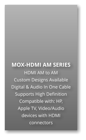 MOX-HDMI AM SERIES HDMI AM to AM Custom Designs Available Digital & Audio In One Cable Supports High Definition Compatible with: HP,  Apple TV, Video/Audio  devices with HDMI connectors