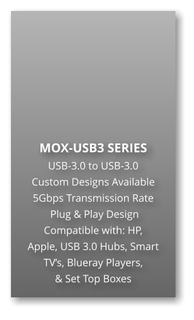 MOX-USB3 SERIES USB-3.0 to USB-3.0 Custom Designs Available 5Gbps Transmission Rate  Plug & Play Design Compatible with: HP,  Apple, USB 3.0 Hubs, Smart TV’s, Blueray Players,  & Set Top Boxes