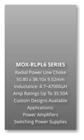 MOX-RLPL6 SERIES Radial Power Line Choke 50.80 x 38.10x 9.52mm Inductance: 4.7~47000uH Amp Ratings Up To 35.50A Custom Designs Available Applications: Power Amplifiers Switching Power Supplies
