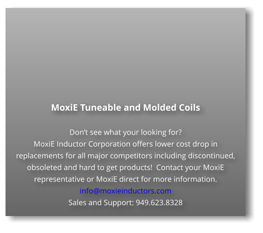 MoxiE Tuneable and Molded Coils  Don’t see what your looking for? MoxiE Inductor Corporation offers lower cost drop in replacements for all major competitors including discontinued, obsoleted and hard to get products!  Contact your MoxiE representative or MoxiE direct for more information. info@moxieinductors.com Sales and Support: 949.623.8328