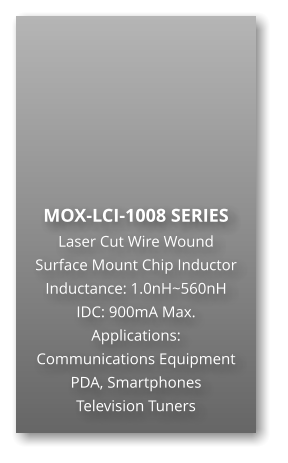 MOX-LCI-1008 SERIES Laser Cut Wire Wound Surface Mount Chip Inductor Inductance: 1.0nH~560nH IDC: 900mA Max. Applications: Communications Equipment PDA, Smartphones Television Tuners