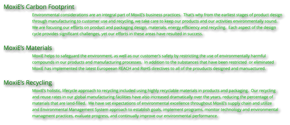 MoxiEs Carbon Footprint Environmental considerations are an integral part of MoxiEs business practices.  Thats why from the earliest stages of product design  through manufacturing to customer use and recycling, we take care to keep our products and our activities environmentally sound.   We are focusing our efforts on product and packaging design, materials, energy efficiency and recycling.  Each aspect of the design  cycle provides significant challenges, yet our efforts in these areas have resulted in success.  MoxiEs Materials MoxiE helps to safeguard the environment, as well as our customers safety by restricting the use of environmentally harmful compounds in our products and manufacturing processes.  In addition to the substances that have been restricted  or eliminated MoxiE has implemented the latest Europeean REACH and RoHS directives to all of the prouducts designed and manuactured.  MoxiEs Recycling MoxiEs holistic, lifecycle approach to recycling included using highly recyclable materials in products and packaging.  Our recycling  and reuse rates in our global manufacturing facilities have also increased dramatically over the years, reducing the percentage of materials that are land-filled.  We have set expectations of environmental excellence throughout MoxiEs supply chain and utilize and Environmental Management System approach to establish goals, implement programs, monitor technology and environmental managment practices, evaluate progress, and continually improve our environmental performance.