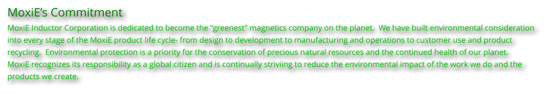 MoxiEs Commitment MoxiE Inductor Corporation is dedicated to become the greenest magnetics company on the planet.  We have built environmental consideration into every stage of the MoxiE product life cycle- from design to development to manufacturing and operations to customer use and product  recycling.  Environmental protection is a priority for the conservation of precious natural resources and the continued health of our planet. MoxiE recognizes its responsibility as a global citizen and is continually striviing to reduce the environmental impact of the work we do and the  products we create.