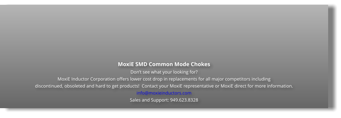 MoxiE SMD Common Mode Chokes Don’t see what your looking for? MoxiE Inductor Corporation offers lower cost drop in replacements for all major competitors including  discontinued, obsoleted and hard to get products!  Contact your MoxiE representative or MoxiE direct for more information. info@moxieinductors.com Sales and Support: 949.623.8328
