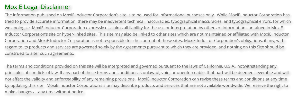 MoxiE Legal Disclaimer The information published on MoxiE Inductor Corporation’s site is to be used for informational purposes only.  While MoxiE Inductor Corporation has tried to provide accurate information, there may be inadvertent technical inaccuracies, typographical inaccuracies, and typographical errors, for which we apologize. MoxiE Inductor Corporation expressly disclaims all liability for the use or interpretation by others of information contained in MoxiE Inductor Corporation’s site or hyper-linked sites. This site may also be linked to other sites which are not maintained or affiliated with MoxiE Inductor Corporation and MoxiE Inductor Corporation is not responsible for the content of those sites. MoxiE Inductor Corporation’s obligations, if any, with regard to its products and services are governed solely by the agreements pursuant to which they are provided, and nothing on this Site should be construed to alter such agreements.  The terms and conditions provided on this site will be interpreted and governed pursuant to the laws of California, U.S.A., notwithstanding any principles of conflicts of law. If any part of these terms and conditions is unlawful, void, or unenforceable, that part will be deemed severable and will not affect the validity and enforceability of any remaining provisions.  MoxiE Inductor Corporation can revise these terms and conditions at any time by updating this site.  MoxiE Inductor Corporation’s site may describe products and services that are not available worldwide. We reserve the right to make changes at any time without notice.