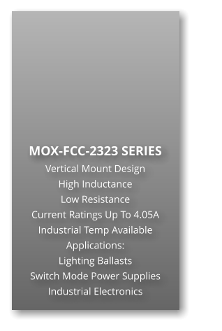 MOX-FCC-2323 SERIES Vertical Mount Design High Inductance                      Low Resistance Current Ratings Up To 4.05A Industrial Temp Available Applications: Lighting Ballasts Switch Mode Power Supplies Industrial Electronics