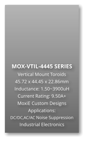 MOX-VTIL-4445 SERIES Vertical Mount Toroids 45.72 x 44.45 x 22.86mm Inductance: 1.50~3900uH Current Rating: 9.50A+ MoxiE Custom Designs Applications: DC/DC,AC/AC Noise Suppression Industrial Electronics