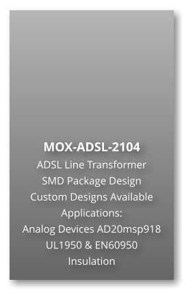 MOX-ADSL-2104 ADSL Line Transformer SMD Package Design Custom Designs Available Applications: Analog Devices AD20msp918 UL1950 & EN60950 Insulation