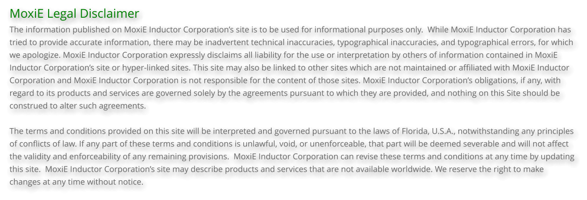 MoxiE Legal Disclaimer The information published on MoxiE Inductor Corporation’s site is to be used for informational purposes only.  While MoxiE Inductor Corporation has tried to provide accurate information, there may be inadvertent technical inaccuracies, typographical inaccuracies, and typographical errors, for which we apologize. MoxiE Inductor Corporation expressly disclaims all liability for the use or interpretation by others of information contained in MoxiE Inductor Corporation’s site or hyper-linked sites. This site may also be linked to other sites which are not maintained or affiliated with MoxiE Inductor Corporation and MoxiE Inductor Corporation is not responsible for the content of those sites. MoxiE Inductor Corporation’s obligations, if any, with regard to its products and services are governed solely by the agreements pursuant to which they are provided, and nothing on this Site should be construed to alter such agreements.  The terms and conditions provided on this site will be interpreted and governed pursuant to the laws of Florida, U.S.A., notwithstanding any principles of conflicts of law. If any part of these terms and conditions is unlawful, void, or unenforceable, that part will be deemed severable and will not affect the validity and enforceability of any remaining provisions.  MoxiE Inductor Corporation can revise these terms and conditions at any time by updating this site.  MoxiE Inductor Corporation’s site may describe products and services that are not available worldwide. We reserve the right to make changes at any time without notice.