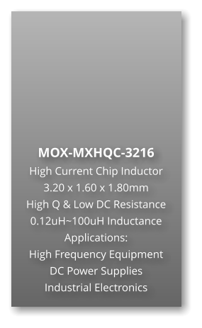 MOX-MXHQC-3216  High Current Chip Inductor 3.20 x 1.60 x 1.80mm High Q & Low DC Resistance 0.12uH~100uH Inductance Applications: High Frequency Equipment DC Power Supplies Industrial Electronics