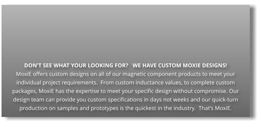 DON’T SEE WHAT YOUR LOOKING FOR?   WE HAVE CUSTOM MOXIE DESIGNS! MoxiE offers custom designs on all of our magnetic component products to meet your individual project requirements.  From custom inductance values, to complete custom packages, MoxiE has the expertise to meet your specific design without compromise. Our design team can provide you custom specifications in days not weeks and our quick-turn production on samples and prototypes is the quickest in the industry.  That’s MoxiE.